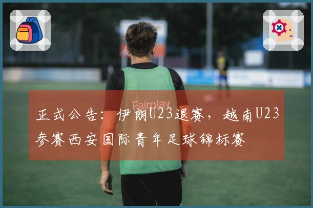 正式公告：伊朗U23退赛，越南U23参赛西安国际青年足球锦标赛