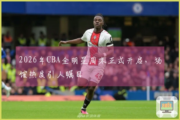 2026年CBA全明星周末正式开启，场馆热度引人瞩目