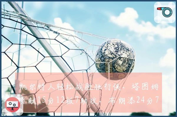 凯尔特人轻松战胜独行侠，塔图姆贡献15分12板7助攻，布朗添24分7板7助