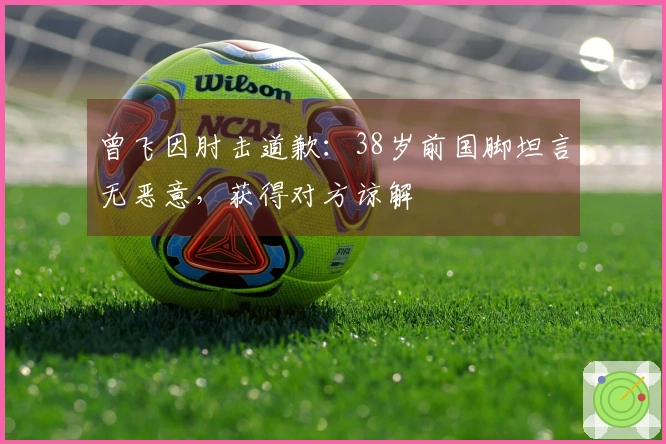 曾飞因肘击道歉：38岁前国脚坦言无恶意，获得对方谅解