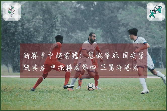新赛季中超前瞻：蓉城争冠 国安紧随其后 申花排名第四 卫冕海港或居第五