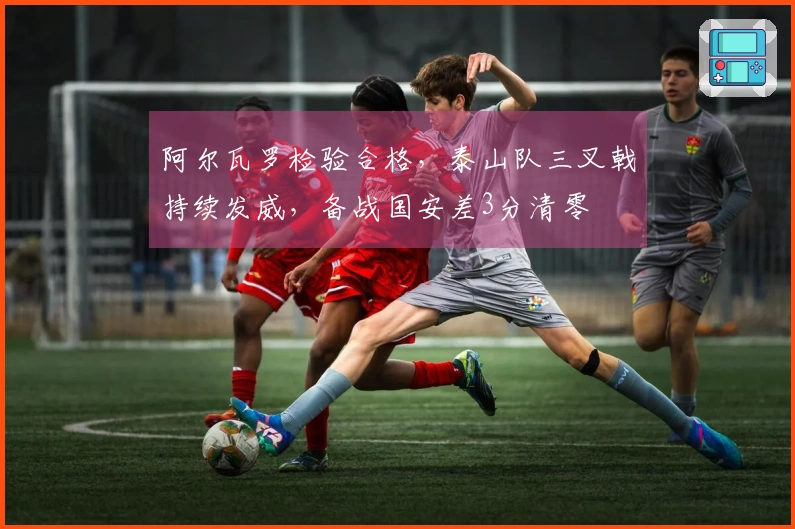 阿尔瓦罗检验合格，泰山队三叉戟持续发威，备战国安差3分清零