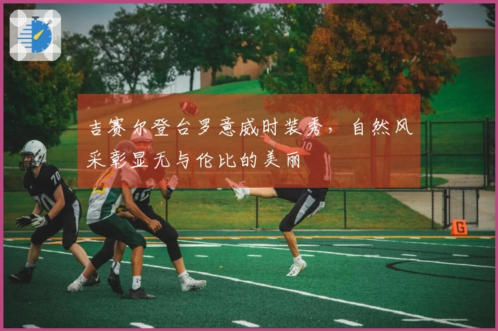 吉赛尔登台罗意威时装秀，自然风采彰显无与伦比的美丽