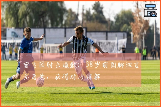 曾飞因肘击道歉：38岁前国脚坦言无恶意，获得对方谅解