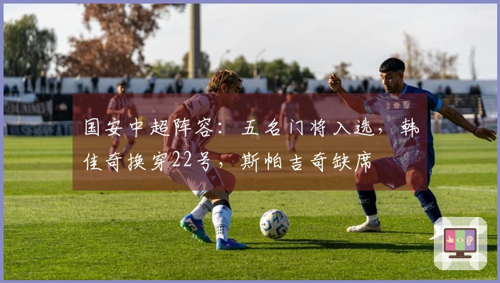 国安中超阵容：五名门将入选，韩佳奇换穿22号，斯帕吉奇缺席