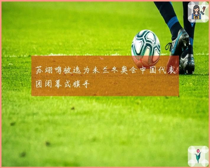 苏翊鸣被选为米兰冬奥会中国代表团闭幕式旗手